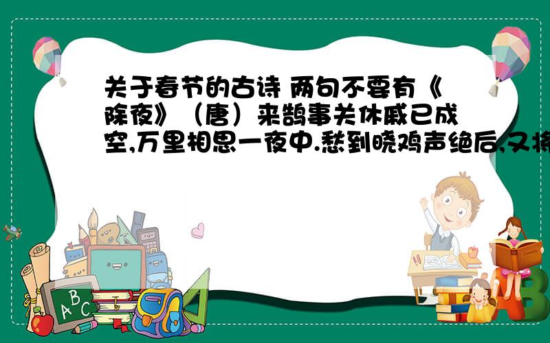 关于春节的古诗 两句不要有《除夜》（唐）来鹄事关休戚已成空,万里相思一夜中.愁到晓鸡声绝后,又将憔悴见春风.《元日》（宋）王安石爆竹声中一岁除,春风送暖入屠苏；千门万户瞳瞳日,