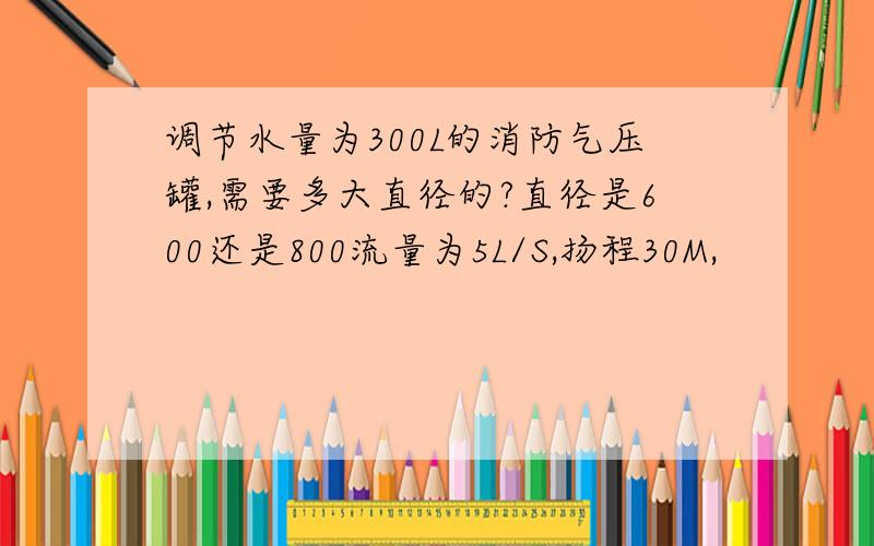 调节水量为300L的消防气压罐,需要多大直径的?直径是600还是800流量为5L/S,扬程30M,