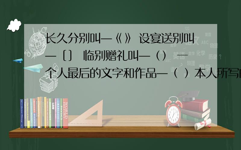 长久分别叫—《》 设宴送别叫—［］ 临别赠礼叫―（） 一个人最后的文字和作品—（ ）本人所写的文字—( )