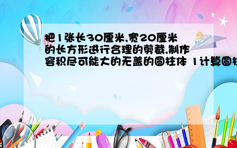 把1张长30厘米,宽20厘米的长方形进行合理的剪裁,制作容积尽可能大的无盖的圆柱体 1计算圆柱的容积.