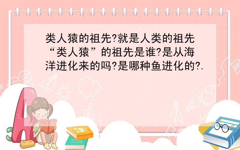 类人猿的祖先?就是人类的祖先“类人猿”的祖先是谁?是从海洋进化来的吗?是哪种鱼进化的?.