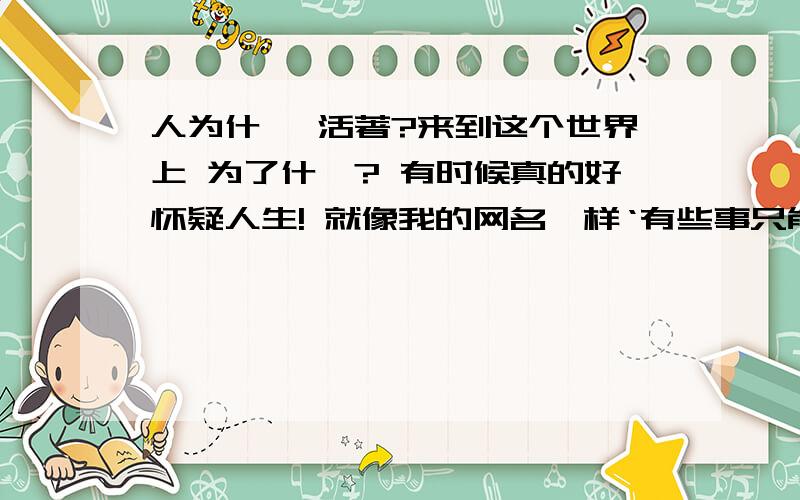 人为什麼 活著?来到这个世界上 为了什麼? 有时候真的好怀疑人生! 就像我的网名一样‘有些事只能让我们不断的去【回忆】