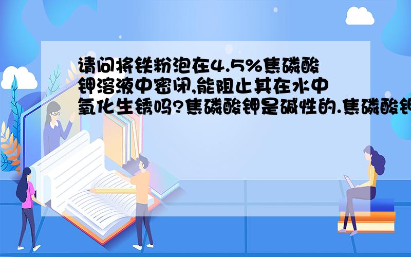 请问将铁粉泡在4.5%焦磷酸钾溶液中密闭,能阻止其在水中氧化生锈吗?焦磷酸钾是碱性的.焦磷酸钾不会更加引起铁的锈蚀吧?