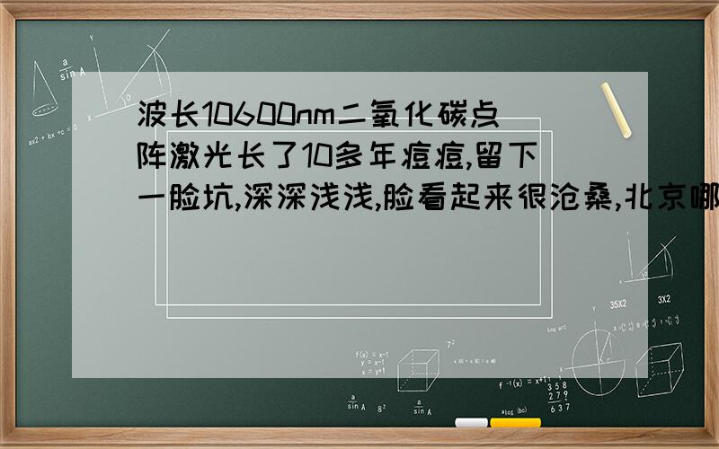 波长10600nm二氧化碳点阵激光长了10多年痘痘,留下一脸坑,深深浅浅,脸看起来很沧桑,北京哪家医院是正宗的10600nm的二氧化碳点阵激光?或者北京周边城市也可以?254医院是正宗的吗?去了几家医