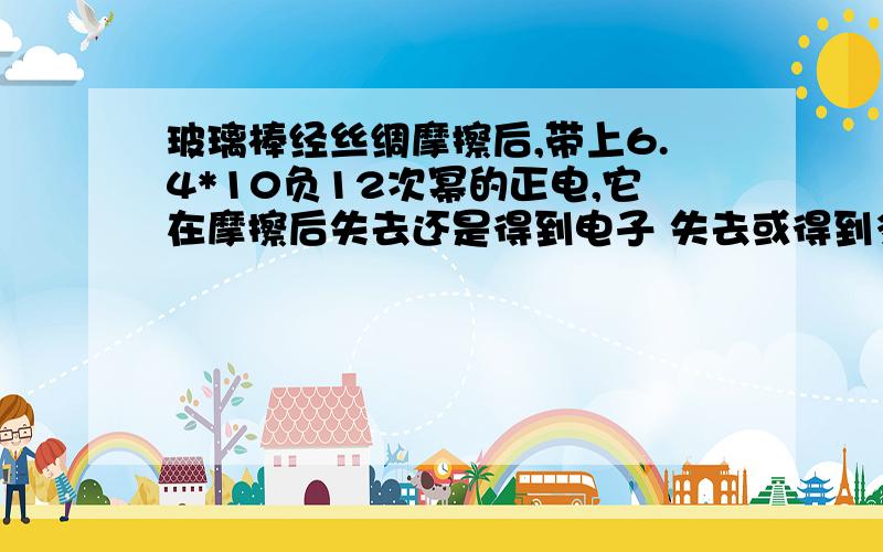 玻璃棒经丝绸摩擦后,带上6.4*10负12次幂的正电,它在摩擦后失去还是得到电子 失去或得到多少电子