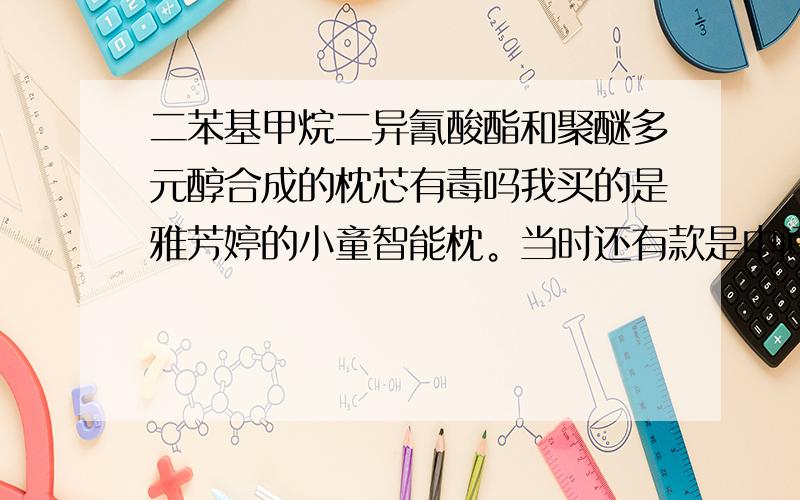 二苯基甲烷二异氰酸酯和聚醚多元醇合成的枕芯有毒吗我买的是雅芳婷的小童智能枕。当时还有款是中间是决明子和木棉，智能枕贵些，说要好些。犹豫了会，最终还是选择了智能枕。回家