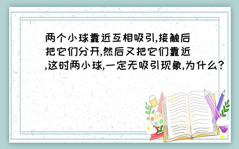 两个小球靠近互相吸引,接触后把它们分开,然后又把它们靠近,这时两小球,一定无吸引现象,为什么?