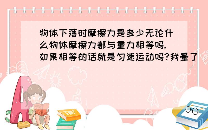 物体下落时摩擦力是多少无论什么物体摩擦力都与重力相等吗,如果相等的话就是匀速运动吗?我晕了