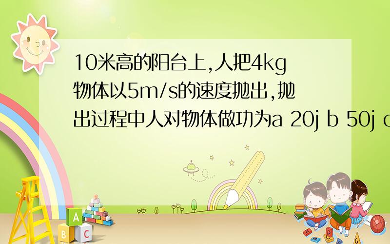 10米高的阳台上,人把4kg物体以5m/s的速度抛出,抛出过程中人对物体做功为a 20j b 50j c 400j d 450j