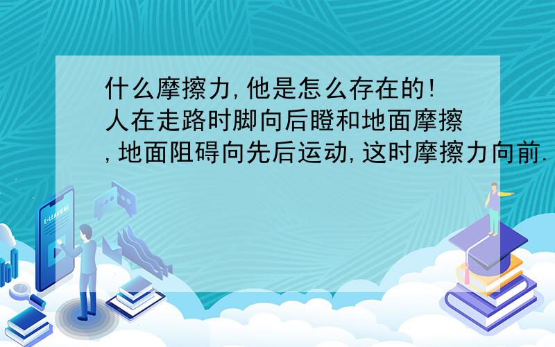 什么摩擦力,他是怎么存在的!人在走路时脚向后瞪和地面摩擦,地面阻碍向先后运动,这时摩擦力向前.我感觉并不存在摩擦力啊,只是摩擦阻止了向后运动使物体向前了而已嘛!滚动摩擦也是这样