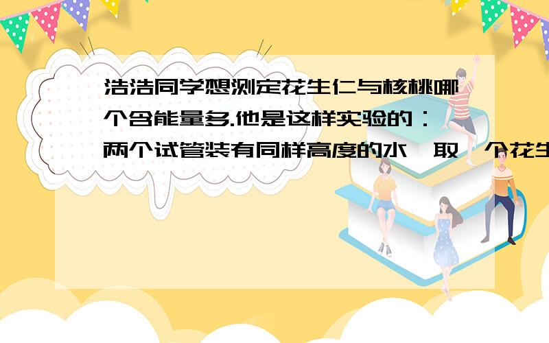 浩浩同学想测定花生仁与核桃哪个含能量多.他是这样实验的：两个试管装有同样高度的水,取一个花生仁,半个核桃仁在酒精上点燃后,分别放在两试管下,给水加热,等花生仁核桃仁燃烧完毕后,