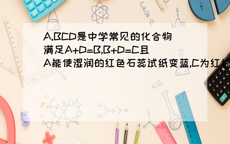 A.BCD是中学常见的化合物满足A+D=B,B+D=C且A能使湿润的红色石蕊试纸变蓝,C为红棕色气体,问A转化为B的...A.BCD是中学常见的化合物满足A+D=B,B+D=C且A能使湿润的红色石蕊试纸变蓝,C为红棕色气体,问A