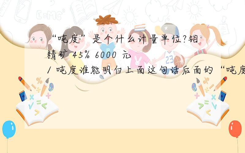 “吨度”是个什么计量单位?钼精矿 45% 6000 元 / 吨度谁能明白上面这句话后面的“吨度”这个词是什么意思?是重量单位?还是其他什么计量单位?