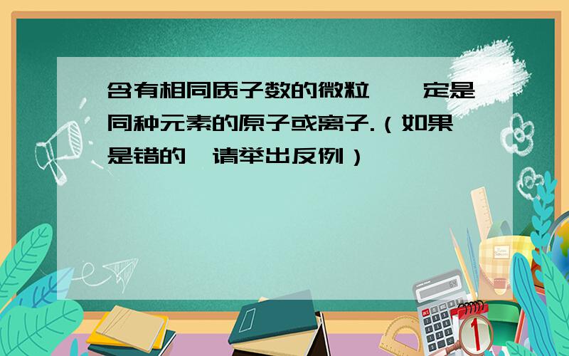 含有相同质子数的微粒,一定是同种元素的原子或离子.（如果是错的,请举出反例）