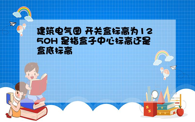 建筑电气图 开关盒标高为1250H 是指盒子中心标高还是盒底标高