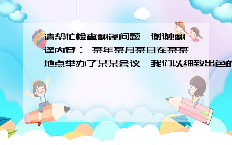 请帮忙检查翻译问题,谢谢!翻译内容： 某年某月某日在某某地点举办了某某会议,我们以细致出色的执行能力完成了该会议的相关工作,获得了各位的好评!目前的翻译是： 某某会议 was held in