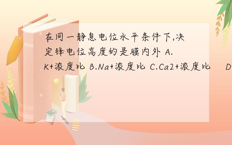 在同一静息电位水平条件下,决定锋电位高度的是膜内外 A.K+浓度比 B.Na+浓度比 C.Ca2+浓度比 　D.Mg2+浓度比下列各项生理功能活动中,属于自身调节的是( )　　A.动脉血压在一定范围变动时,肾血