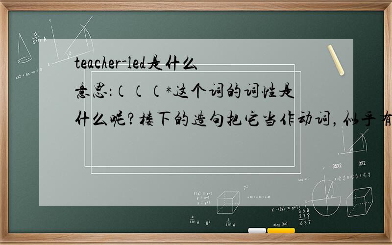 teacher-led是什么意思：（（（*这个词的词性是什么呢？楼下的造句把它当作动词，似乎有点不妥吧？造个句子啊。貌似它也该是副词，谁给造个句子