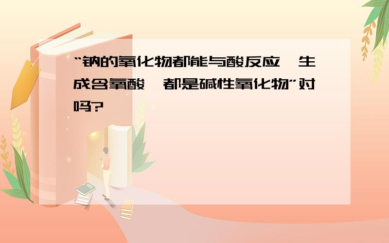 “钠的氧化物都能与酸反应,生成含氧酸,都是碱性氧化物”对吗?