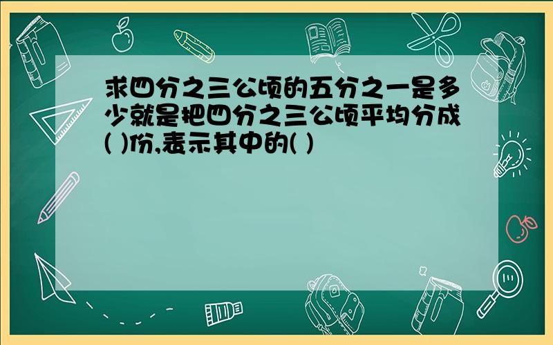 求四分之三公顷的五分之一是多少就是把四分之三公顷平均分成( )份,表示其中的( )