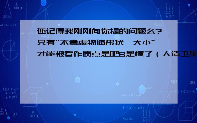 还记得我刚刚向你提的问题么?只有“不考虑物体形状,大小”才能被看作质点是吧B是懂了（人造卫星不用看形状,大小）,而A里的运动员只用看他(她）的花样滑冰的姿势等等,不用看运动员的