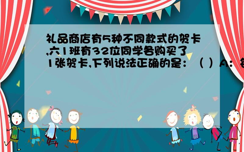 礼品商店有5种不同款式的贺卡,六1班有32位同学各购买了1张贺卡,下列说法正确的是：（ ）A：每种贺卡有6人购买.B：至少有8人购买了同一种贺卡.C：至少有1种贺卡售出了7张.D：以上说法都不