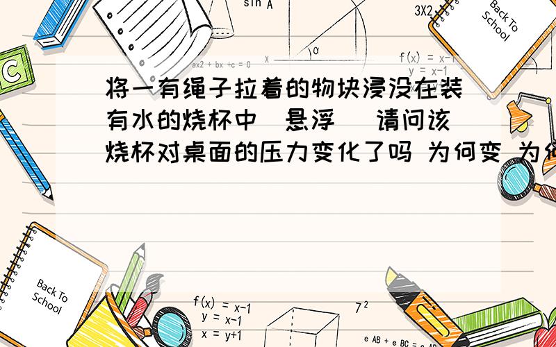 将一有绳子拉着的物块浸没在装有水的烧杯中（悬浮） 请问该烧杯对桌面的压力变化了吗 为何变 为何不变不会的不要乱说