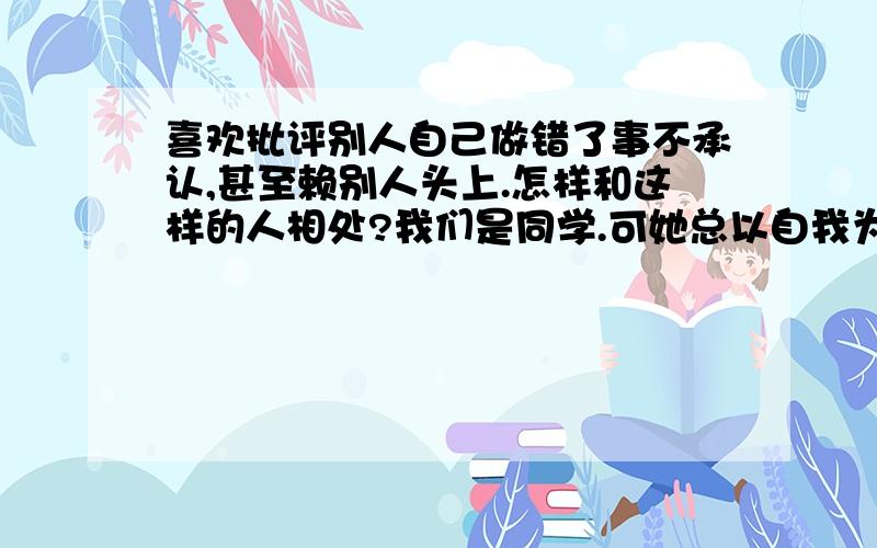 喜欢批评别人自己做错了事不承认,甚至赖别人头上.怎样和这样的人相处?我们是同学.可她总以自我为中心,周围同学也时常遭到她的无端指责,还喜欢支使别人.别人指出她的过错她还不高兴,