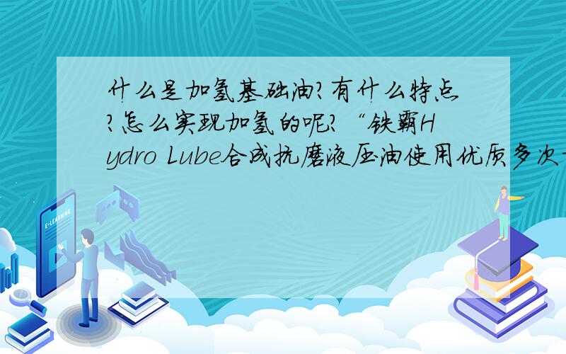 什么是加氢基础油?有什么特点?怎么实现加氢的呢?“铁霸Hydro Lube合成抗磨液压油使用优质多次加氢基础油与聚α-烯烃(PAO) 合成油加入无灰份添加剂”,对立面的加氢基础油表示不理解.“铁霸H