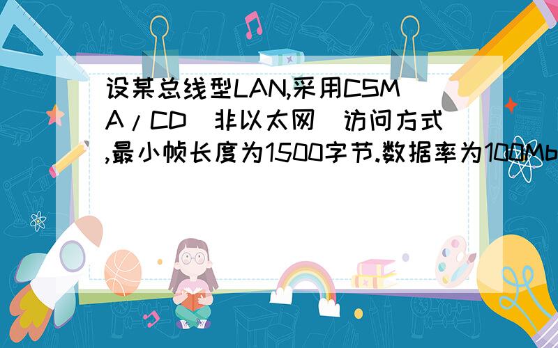 设某总线型LAN,采用CSMA/CD（非以太网）访问方式,最小帧长度为1500字节.数据率为100Mbps,数字信号在总线上的传输速度为2C/3 （C为光速,=3*100000千米/秒）如只考虑数据帧的发送时延而忽略其他因