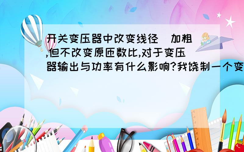 开关变压器中改变线径（加粗）,但不改变原匝数比,对于变压器输出与功率有什么影响?我饶制一个变压器,但手头漆包线尺寸偏大,原来需要0.35现在只有0.44的.我该怎么改?