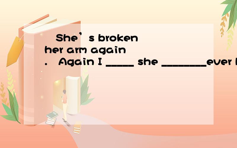 –She’s broken her arm again .–Again I _____ she ________ever broken it before