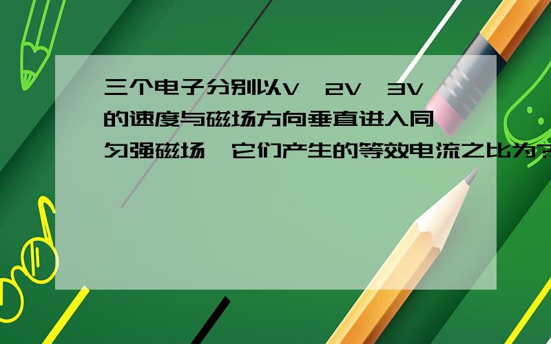 三个电子分别以V,2V,3V的速度与磁场方向垂直进入同一匀强磁场,它们产生的等效电流之比为?是1:1:主要是不明白为什么t可以看成T带到I=q/T？