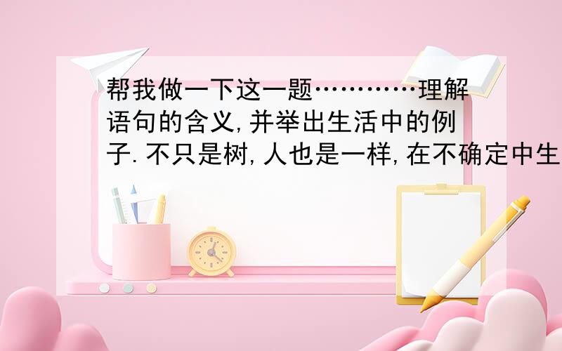 帮我做一下这一题…………理解语句的含义,并举出生活中的例子.不只是树,人也是一样,在不确定中生活的人,能比较经得起生活的考验,会锻炼出一颗独立自主的心.这句话表达的意思是：用“