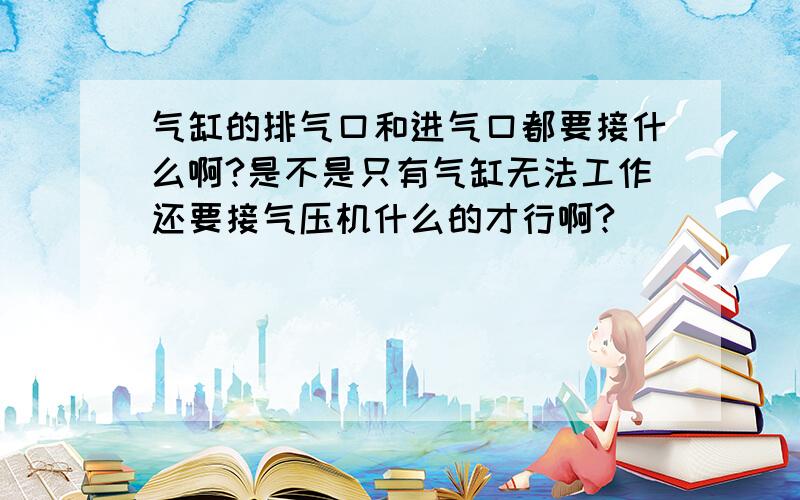 气缸的排气口和进气口都要接什么啊?是不是只有气缸无法工作还要接气压机什么的才行啊?