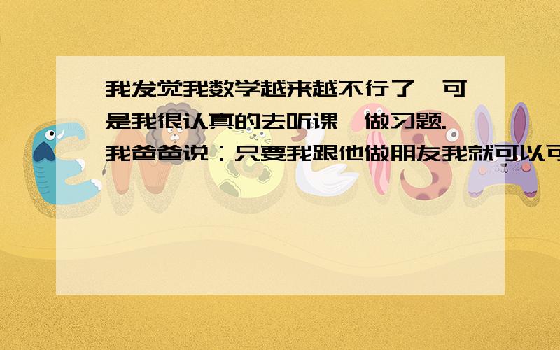 我发觉我数学越来越不行了,可是我很认真的去听课,做习题.我爸爸说：只要我跟他做朋友我就可以可以跟学英语那么好了啊.期末考成绩出来了,可我并不理想.我同桌,他是没有复习的.可是他