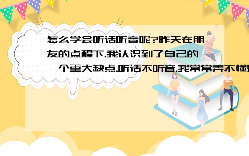 怎么学会听话听音呢?昨天在朋友的点醒下.我认识到了自己的一个重大缺点.听话不听音.我常常弄不懂别人话里真实的意思,老是按照表面意思理解.有时候别人开玩笑我也会当真!常常脑子反应