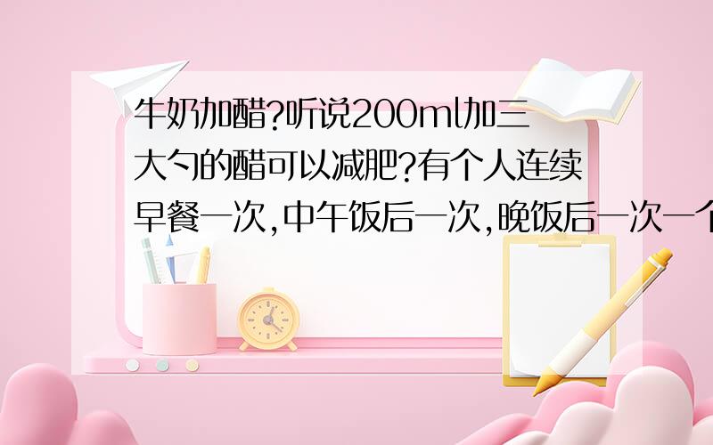 牛奶加醋?听说200ml加三大勺的醋可以减肥?有个人连续早餐一次,中午饭后一次,晚饭后一次一个月减了10斤?一罐牛奶250ml要是一天喝它三次,那不是变乳牛了吗~不知道牛奶加了醋会怎样哦?其营