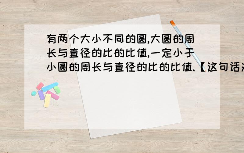 有两个大小不同的圆,大圆的周长与直径的比的比值,一定小于小圆的周长与直径的比的比值.【这句话对吗】