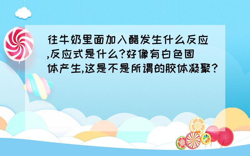 往牛奶里面加入醋发生什么反应,反应式是什么?好像有白色固体产生,这是不是所谓的胶体凝聚?