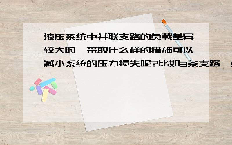 液压系统中并联支路的负载差异较大时,采取什么样的措施可以减小系统的压力损失呢?比如3条支路,负载分别是8,4,2kW的,怎样才能使低负载支路的压力损失最小呢?我采用的调速方式是节流调速