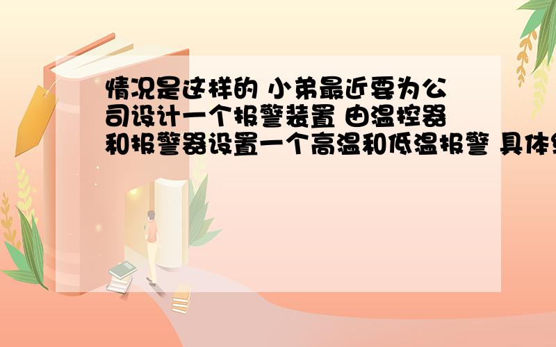 情况是这样的 小弟最近要为公司设计一个报警装置 由温控器和报警器设置一个高温和低温报警 具体线路怎么接用到哪些电气元件 报警器输入为220电压 温控器输出的是24伏电压 求具体的接