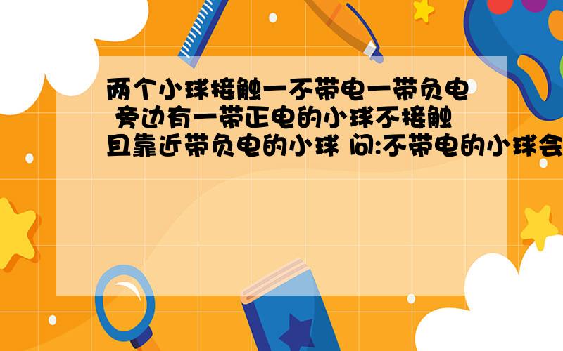 两个小球接触一不带电一带负电 旁边有一带正电的小球不接触且靠近带负电的小球 问:不带电的小球会带电吗?