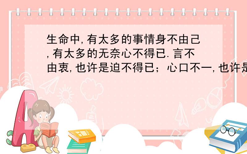 生命中,有太多的事情身不由己,有太多的无奈心不得已.言不由衷,也许是迫不得已；心口不一,也许是情非得已.看不透的伪装,正如猜不透的人心.弄不明的感情,正如读不懂的心灵.与其多心,不