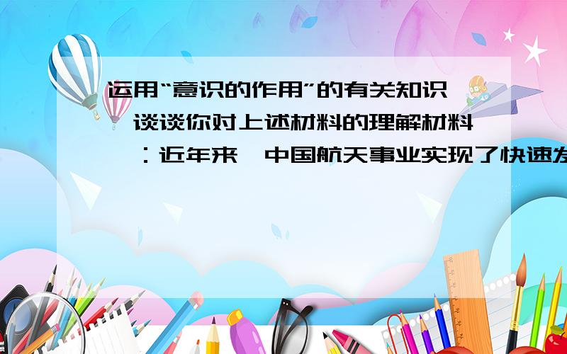 运用“意识的作用”的有关知识,谈谈你对上述材料的理解材料一：近年来,中国航天事业实现了快速发展,取得了一系列新成就,神舟五号载人航天飞船的发射成功,我国首次进行有人参与的空