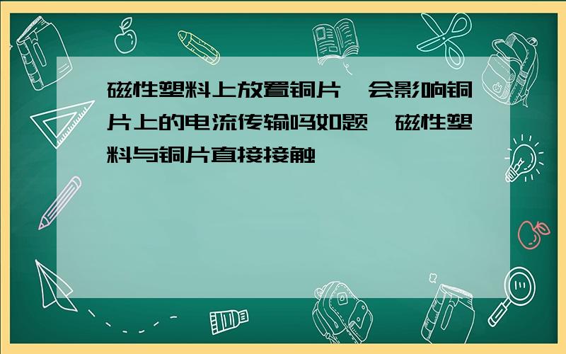 磁性塑料上放置铜片,会影响铜片上的电流传输吗如题,磁性塑料与铜片直接接触