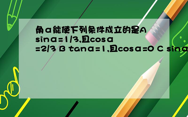 角α能使下列条件成立的是A sinα=1/3,且cosα=2/3 B tanα=1,且cosα=0 C sinα+cosα=1/2,且α为锐角 D sinα-cosα=4/3