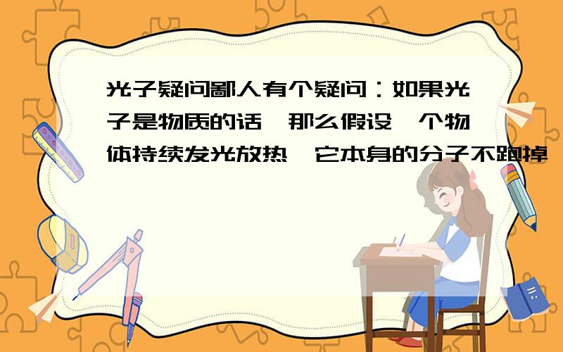 光子疑问鄙人有个疑问：如果光子是物质的话,那么假设一个物体持续发光放热,它本身的分子不跑掉,那是不是过了n年以后物质就不见了?或者说这个物质通过一个貌似化学的方式把自己的什