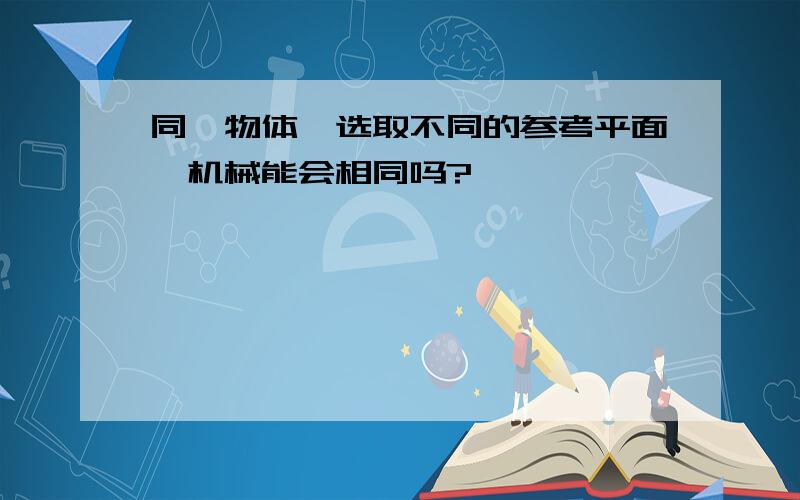 同一物体,选取不同的参考平面,机械能会相同吗?