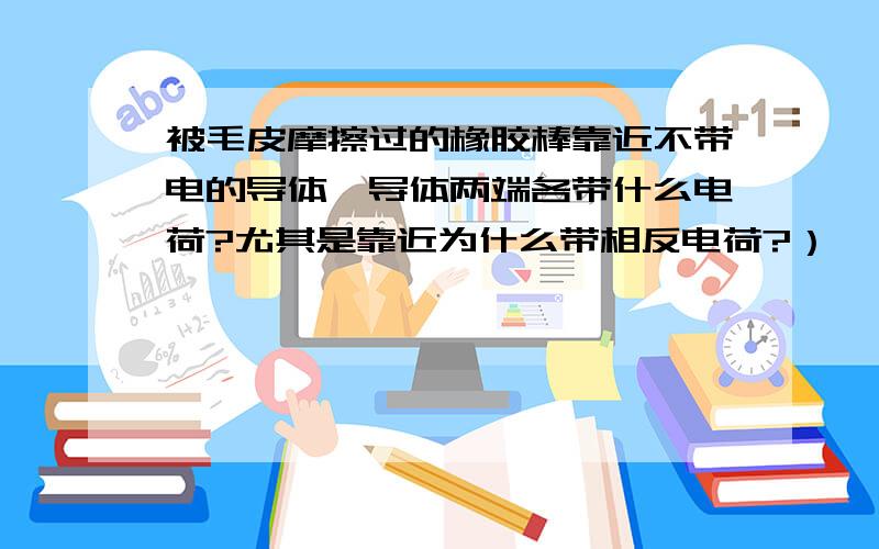 被毛皮摩擦过的橡胶棒靠近不带电的导体,导体两端各带什么电荷?尤其是靠近为什么带相反电荷?）